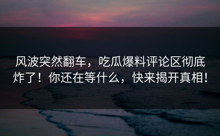 风波突然翻车,吃瓜爆料评论区彻底炸了!你还在等什么,快来揭开真相!