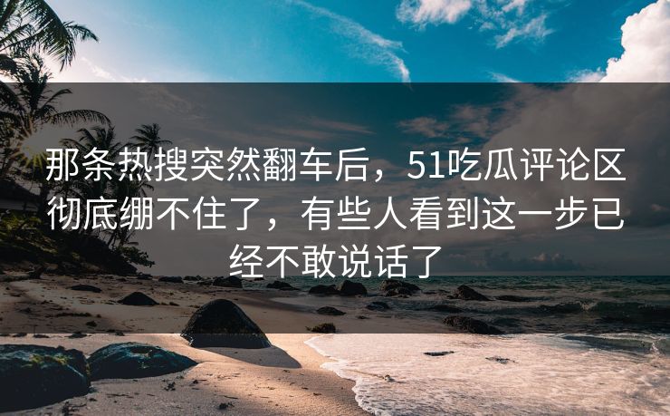 那条热搜突然翻车后，51吃瓜评论区彻底绷不住了，有些人看到这一步已经不敢说话了