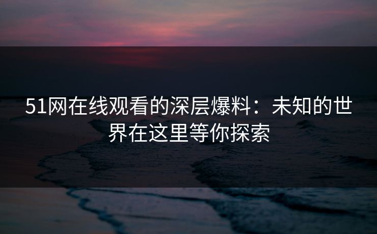 51网在线观看的深层爆料：未知的世界在这里等你探索