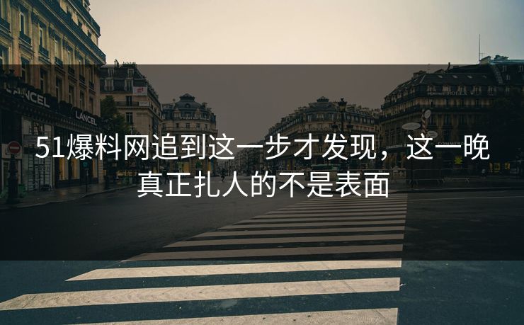 51爆料网追到这一步才发现，这一晚真正扎人的不是表面