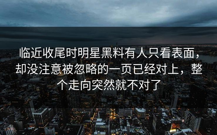 临近收尾时明星黑料有人只看表面，却没注意被忽略的一页已经对上，整个走向突然就不对了
