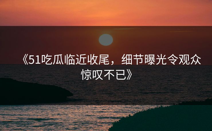 《51吃瓜临近收尾，细节曝光令观众惊叹不已》