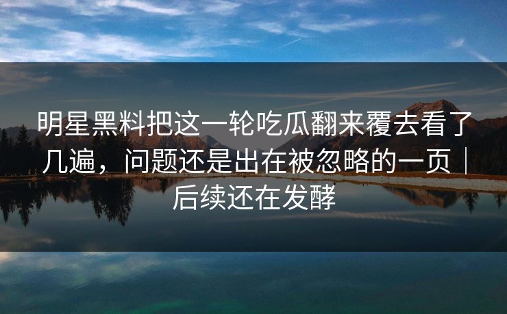 明星黑料把这一轮吃瓜翻来覆去看了几遍，问题还是出在被忽略的一页｜后续还在发酵