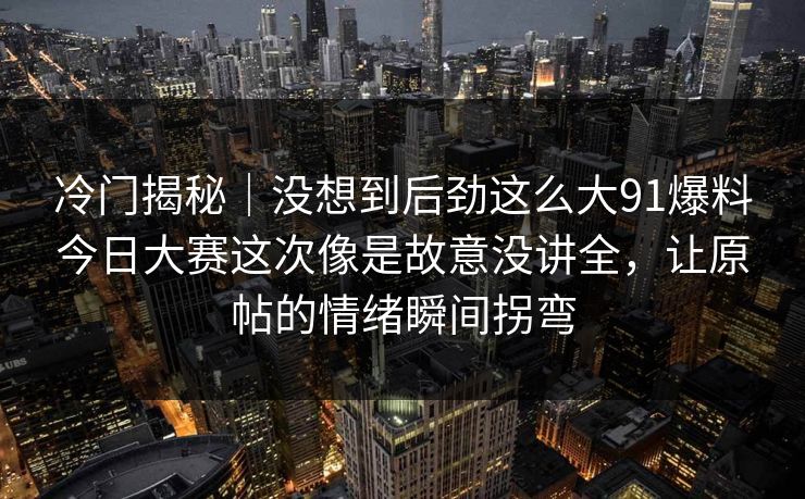 冷门揭秘｜没想到后劲这么大91爆料今日大赛这次像是故意没讲全，让原帖的情绪瞬间拐弯