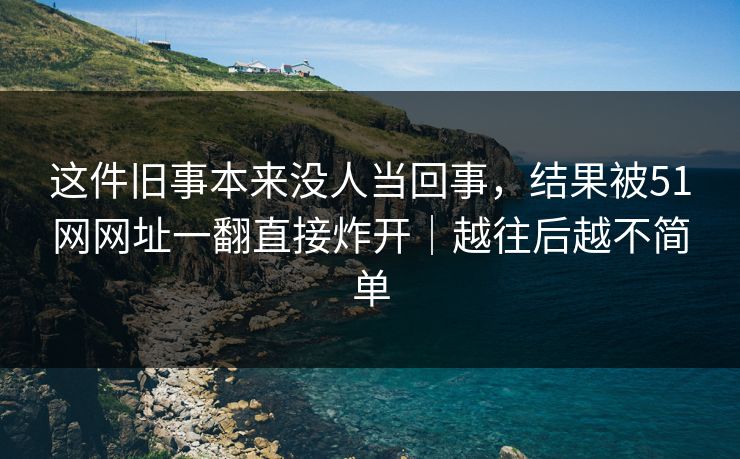 这件旧事本来没人当回事，结果被51网网址一翻直接炸开｜越往后越不简单