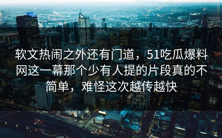软文热闹之外还有门道，51吃瓜爆料网这一幕那个少有人提的片段真的不简单，难怪这次越传越快