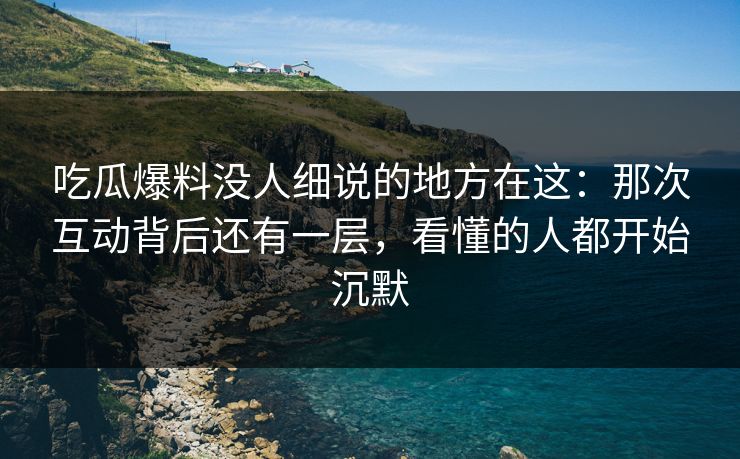 吃瓜爆料没人细说的地方在这：那次互动背后还有一层，看懂的人都开始沉默