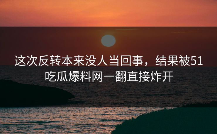 这次反转本来没人当回事，结果被51吃瓜爆料网一翻直接炸开