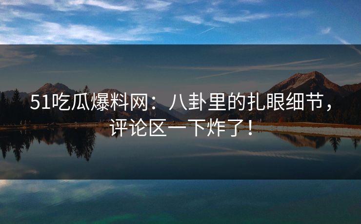 51吃瓜爆料网：八卦里的扎眼细节，评论区一下炸了！