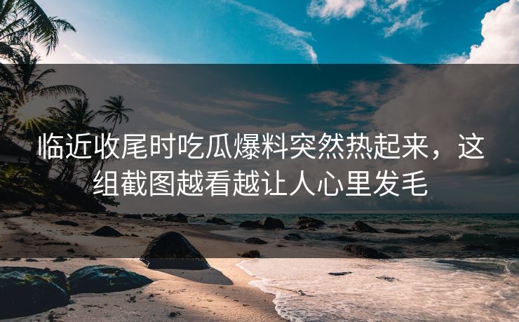 临近收尾时吃瓜爆料突然热起来，这组截图越看越让人心里发毛