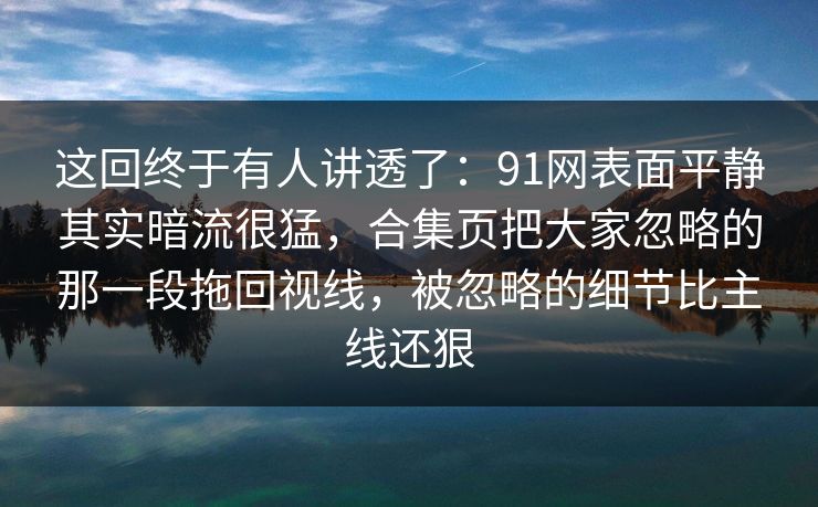 这回终于有人讲透了:91网表面平静其实暗流很猛,合集页把大家忽略的那一段拖回视线,被忽略的细节比主线还狠 这回终于有人讲透了:91网表面平静其实暗流很猛,合集页把大家忽略的那一段拖回视线,被忽略的细节比主线还狠