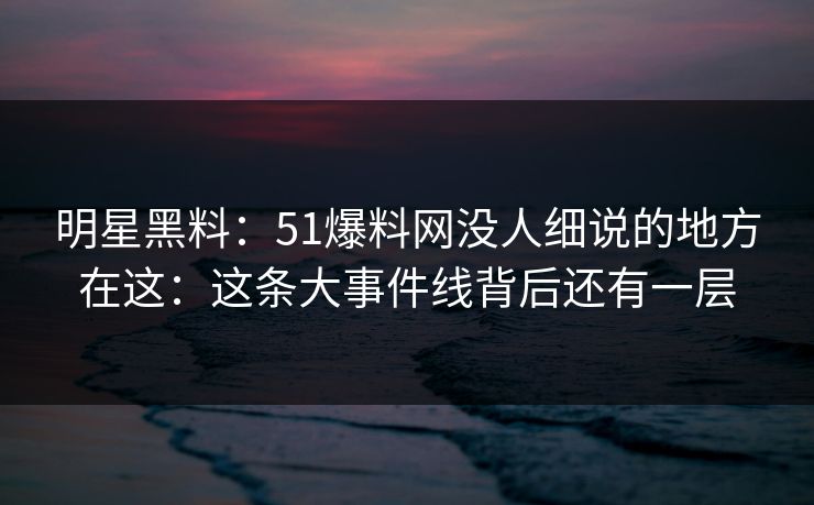 明星黑料：51爆料网没人细说的地方在这：这条大事件线背后还有一层