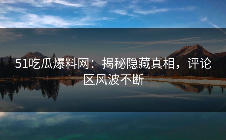 51吃瓜爆料网：揭秘隐藏真相，评论区风波不断
