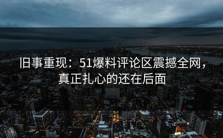 旧事重现：51爆料评论区震撼全网，真正扎心的还在后面