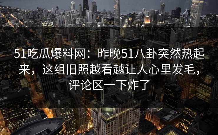 51吃瓜爆料网：昨晚51八卦突然热起来，这组旧照越看越让人心里发毛，评论区一下炸了