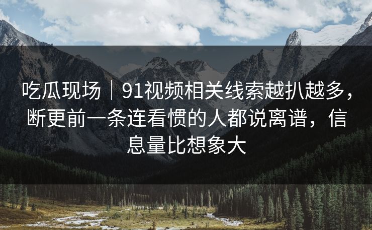 吃瓜现场|91视频相关线索越扒越多,断更前一条连看惯的人都说离谱,信息量比想象大