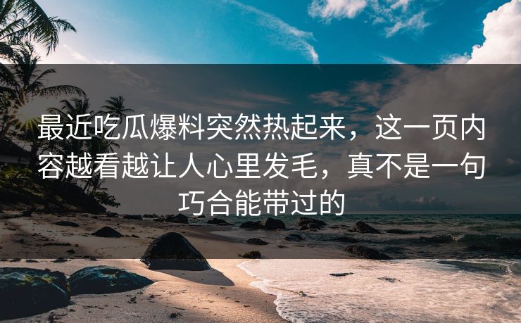 最近吃瓜爆料突然热起来,这一页内容越看越让人心里发毛,真不是一句巧合能带过的