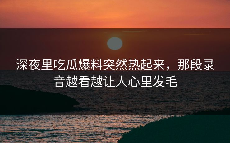 深夜里吃瓜爆料突然热起来,那段录音越看越让人心里发毛