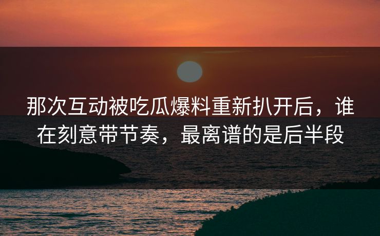 那次互动被吃瓜爆料重新扒开后,谁在刻意带节奏,最离谱的是后半段