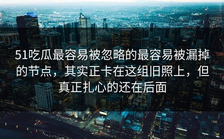 51吃瓜最容易被忽略的最容易被漏掉的节点,其实正卡在这组旧照上,但真正扎心的还在后面