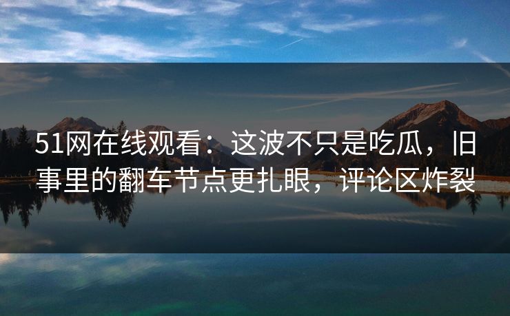51网在线观看：这波不只是吃瓜，旧事里的翻车节点更扎眼，评论区炸裂