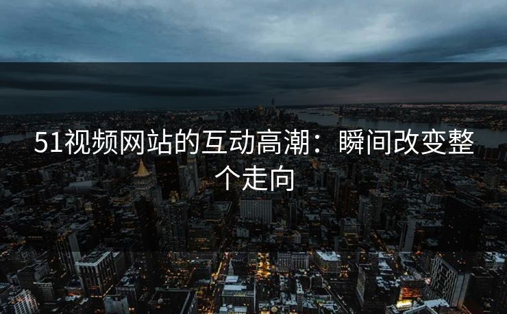 51视频网站的互动高潮：瞬间改变整个走向