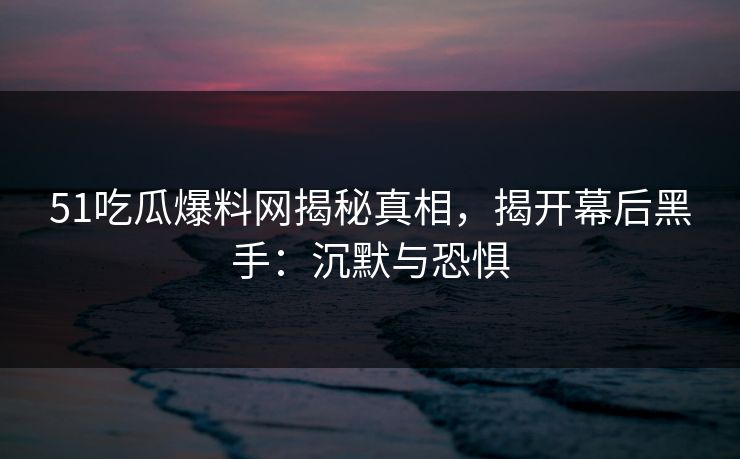 51吃瓜爆料网揭秘真相,揭开幕后黑手:沉默与恐惧