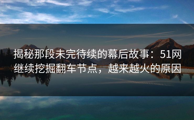 揭秘那段未完待续的幕后故事:51网继续挖掘翻车节点,越来越火的原因