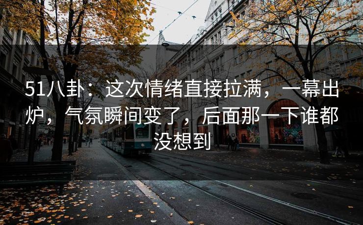 51八卦：这次情绪直接拉满，一幕出炉，气氛瞬间变了，后面那一下谁都没想到