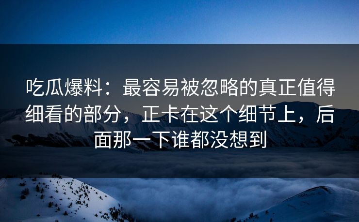 吃瓜爆料:最容易被忽略的真正值得细看的部分,正卡在这个细节上,后面那一下谁都没想到