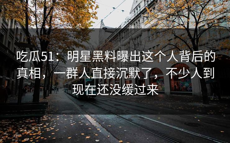吃瓜51:明星黑料曝出这个人背后的真相,一群人直接沉默了,不少人到现在还没缓过来