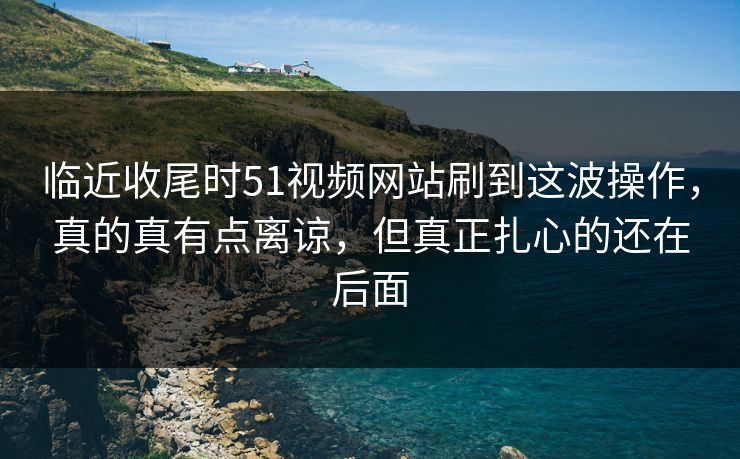 临近收尾时51视频网站刷到这波操作，真的真有点离谅，但真正扎心的还在后面