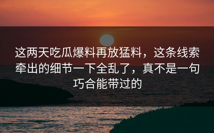 这两天吃瓜爆料再放猛料，这条线索牵出的细节一下全乱了，真不是一句巧合能带过的