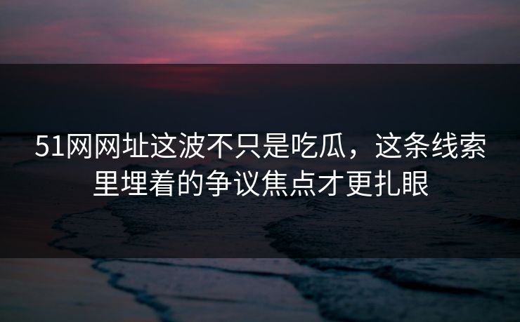 51网网址这波不只是吃瓜，这条线索里埋着的争议焦点才更扎眼