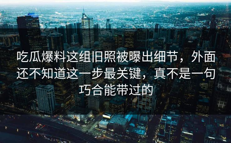 吃瓜爆料这组旧照被曝出细节，外面还不知道这一步最关键，真不是一句巧合能带过的